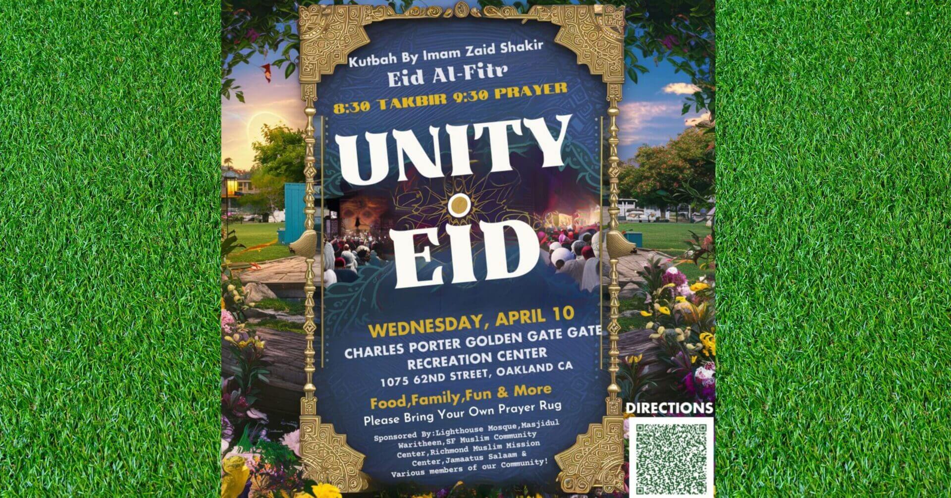Wednesday, April 10th Time: Eid Takbir starts at 8:30 AM Prayer led by Imam Zaid Shakir at 9:00 AM Location: Golden Gate Recreation Center 1075 62nd Street Oakland, CA